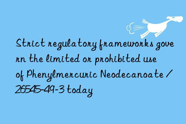 strict regulatory frameworks govern the limited or prohibited use of phenylmercuric neodecanoate / 26545-49-3 today