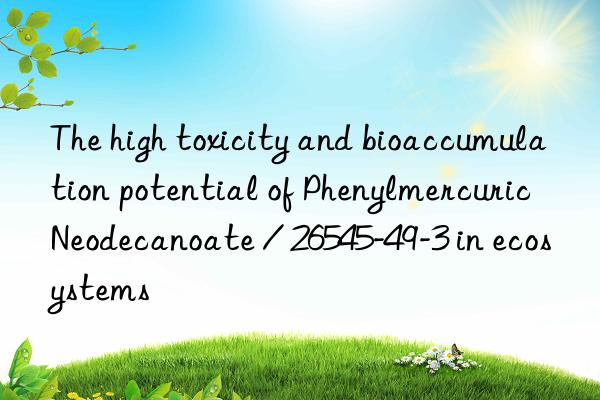 the high toxicity and bioaccumulation potential of phenylmercuric neodecanoate / 26545-49-3 in ecosystems