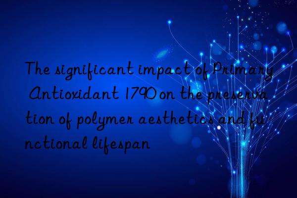 the significant impact of primary antioxidant 1790 on the preservation of polymer aesthetics and functional lifespan