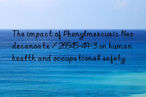 the impact of phenylmercuric neodecanoate / 26545-49-3 on human health and occupational safety