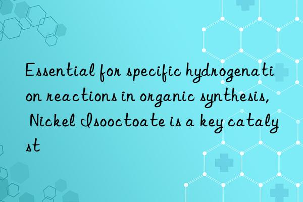 essential for specific hydrogenation reactions in organic synthesis, nickel isooctoate is a key catalyst