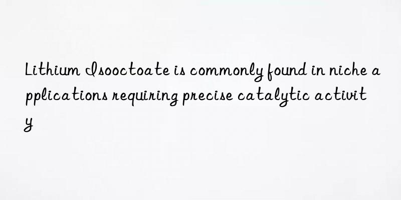 lithium isooctoate is commonly found in niche applications requiring precise catalytic activity