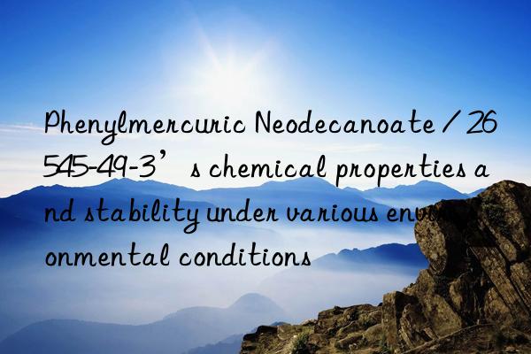 phenylmercuric neodecanoate / 26545-49-3’s chemical properties and stability under various environmental conditions