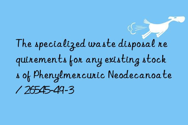 the specialized waste disposal requirements for any existing stocks of phenylmercuric neodecanoate / 26545-49-3