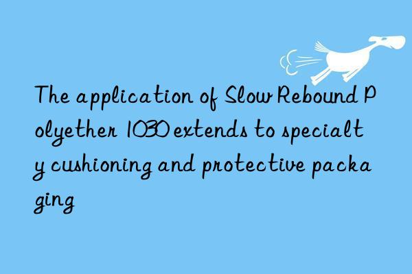 the application of slow rebound polyether 1030 extends to specialty cushioning and protective packaging