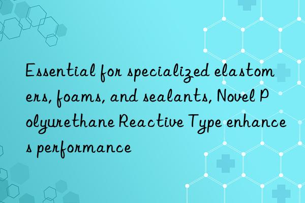 essential for specialized elastomers, foams, and sealants, novel polyurethane reactive type enhances performance