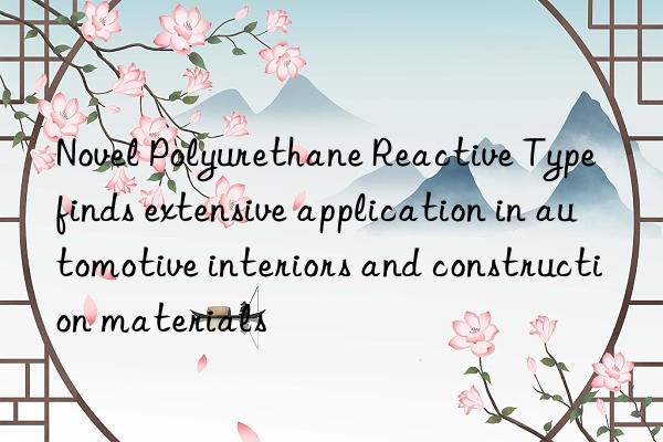 novel polyurethane reactive type finds extensive application in automotive interiors and construction materials
