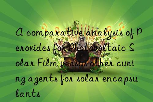 a comparative analysis of peroxides for photovoltaic solar film versus other curing agents for solar encapsulants