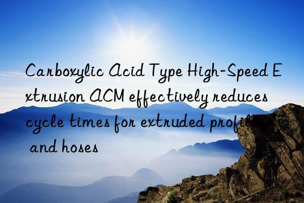 carboxylic acid type high-speed extrusion acm effectively reduces cycle times for extruded profiles and hoses