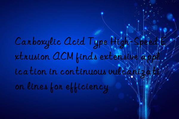 carboxylic acid type high-speed extrusion acm finds extensive application in continuous vulcanization lines for efficiency