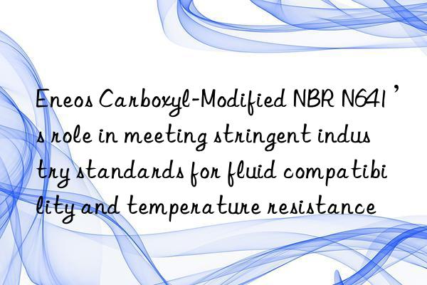 eneos carboxyl-modified nbr n641’s role in meeting stringent industry standards for fluid compatibility and temperature resistance