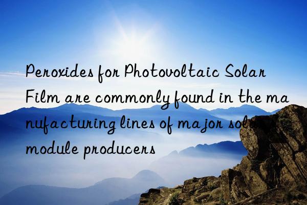 peroxides for photovoltaic solar film are commonly found in the manufacturing lines of major solar module producers