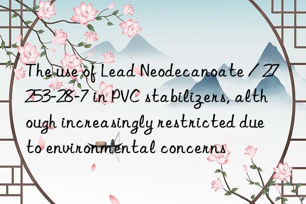 the use of lead neodecanoate / 27253-28-7 in pvc stabilizers, although increasingly restricted due to environmental concerns