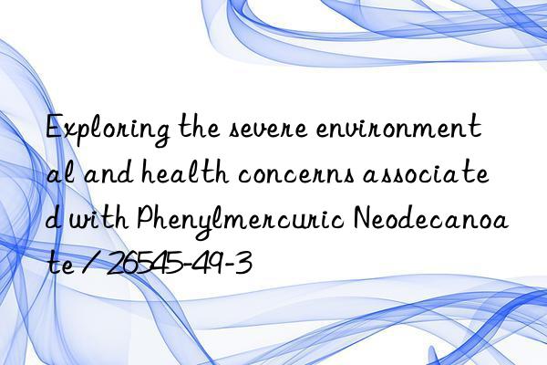 exploring the severe environmental and health concerns associated with phenylmercuric neodecanoate / 26545-49-3