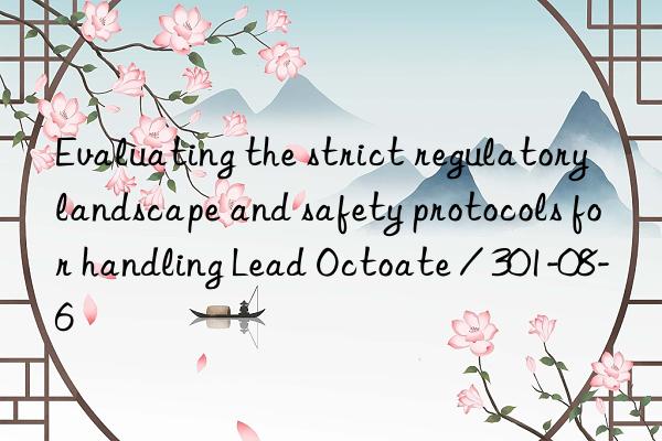 evaluating the strict regulatory landscape and safety protocols for handling lead octoate / 301-08-6