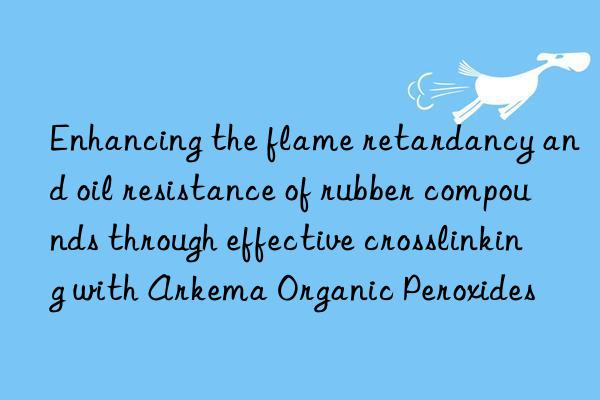 enhancing the flame retardancy and oil resistance of rubber compounds through effective crosslinking with arkema organic peroxides
