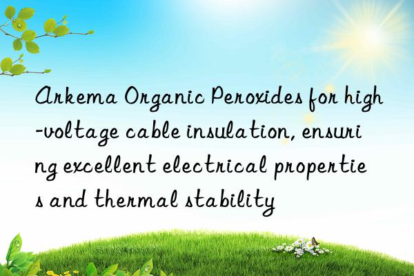 arkema organic peroxides for high-voltage cable insulation, ensuring excellent electrical properties and thermal stability