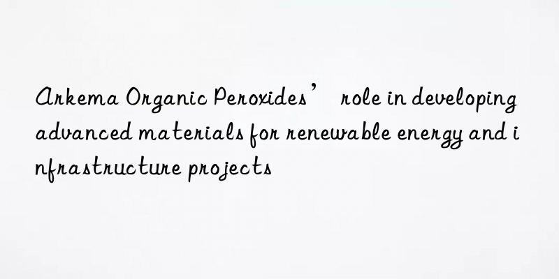 arkema organic peroxides’ role in developing advanced materials for renewable energy and infrastructure projects
