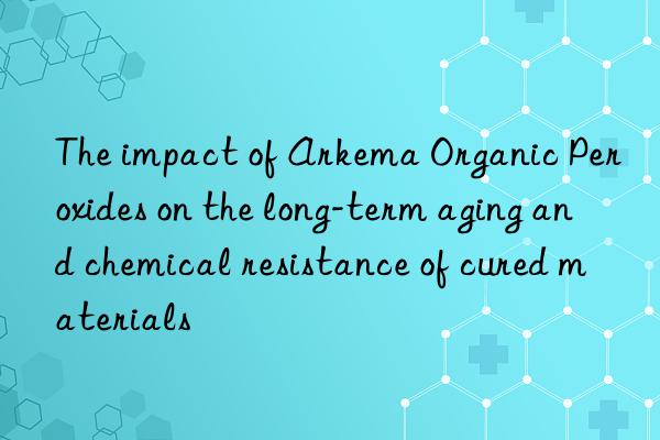 the impact of arkema organic peroxides on the long-term aging and chemical resistance of cured materials