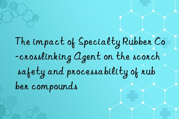 the impact of specialty rubber co-crosslinking agent on the scorch safety and processability of rubber compounds