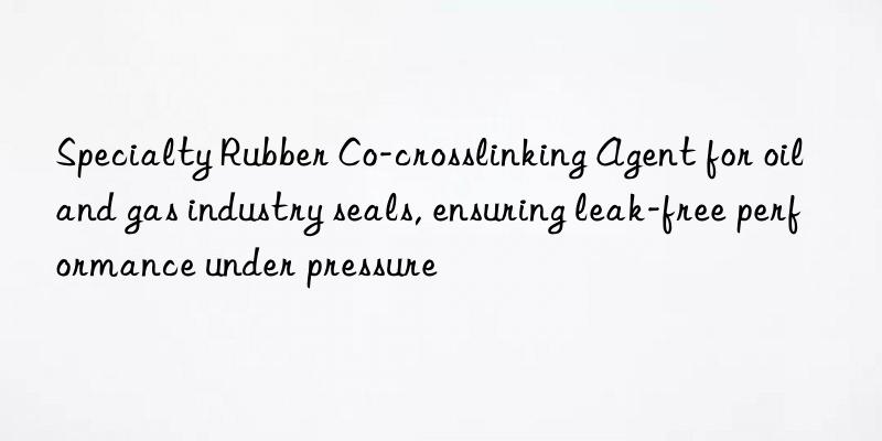 specialty rubber co-crosslinking agent for oil and gas industry seals, ensuring leak-free performance under pressure