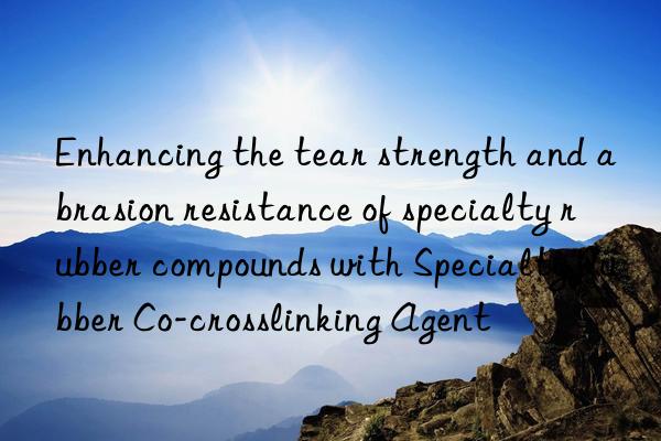 enhancing the tear strength and abrasion resistance of specialty rubber compounds with specialty rubber co-crosslinking agent