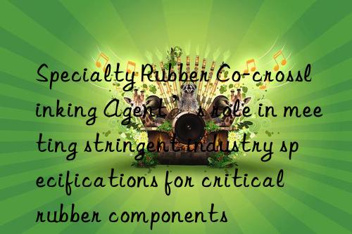 specialty rubber co-crosslinking agent’s role in meeting stringent industry specifications for critical rubber components