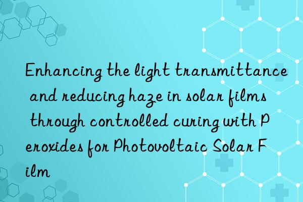 enhancing the light transmittance and reducing haze in solar films through controlled curing with peroxides for photovoltaic solar film