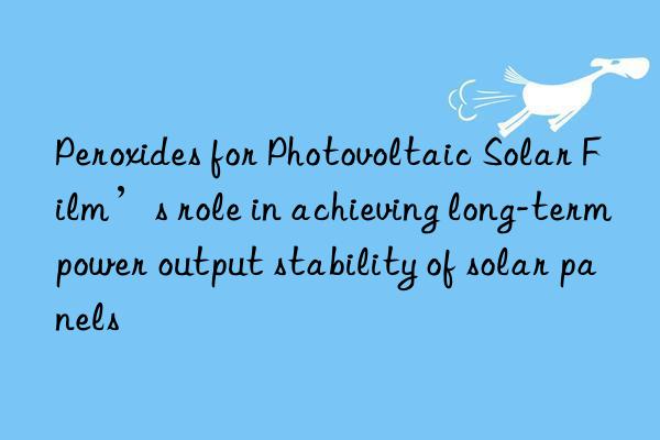 peroxides for photovoltaic solar film’s role in achieving long-term power output stability of solar panels
