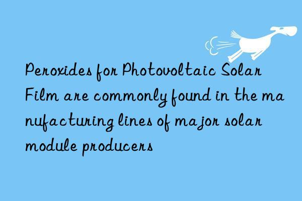 peroxides for photovoltaic solar film are commonly found in the manufacturing lines of major solar module producers