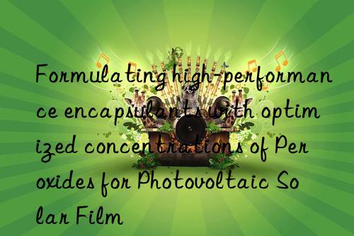 formulating high-performance encapsulants with optimized concentrations of peroxides for photovoltaic solar film