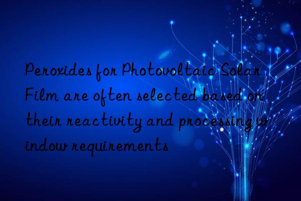 peroxides for photovoltaic solar film are often selected based on their reactivity and processing win requirements