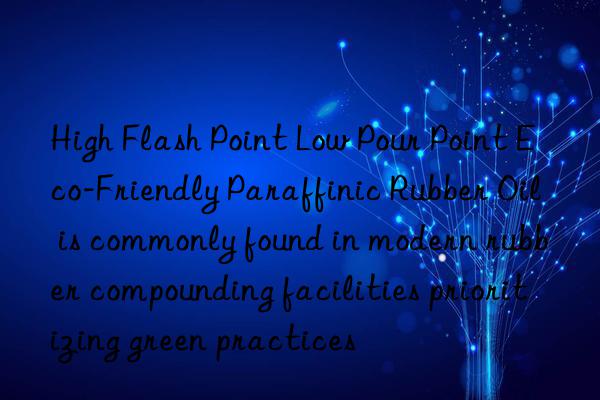 high flash point low pour point eco-friendly paraffinic rubber oil is commonly found in modern rubber compounding facilities prioritizing green practices