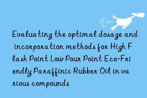 evaluating the optimal dosage and incorporation methods for high flash point low pour point eco-friendly paraffinic rubber oil in various compounds