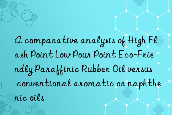 a comparative analysis of high flash point low pour point eco-friendly paraffinic rubber oil versus conventional aromatic or naphthenic oils