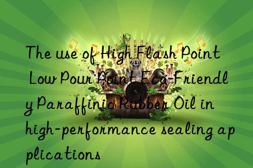 the use of high flash point low pour point eco-friendly paraffinic rubber oil in high-performance sealing applications