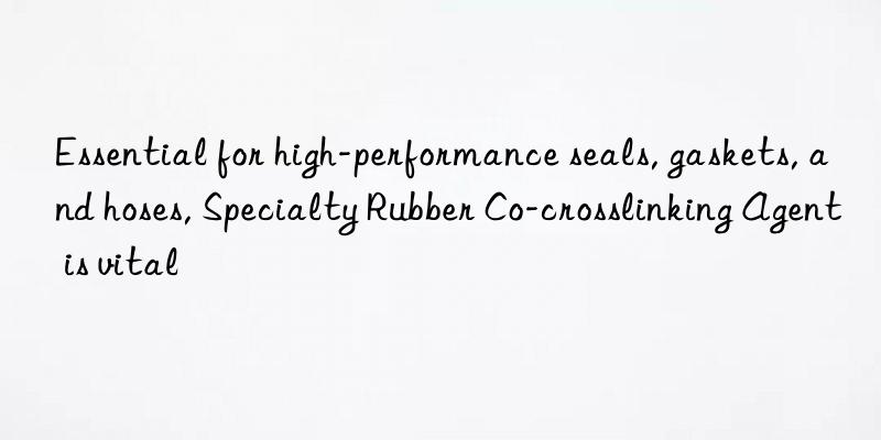essential for high-performance seals, gaskets, and hoses, specialty rubber co-crosslinking agent is vital
