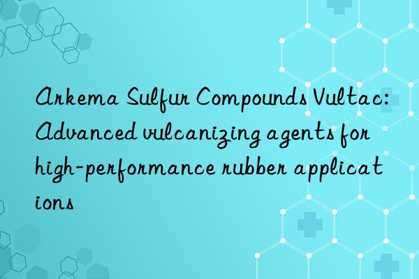 arkema sulfur compounds vultac: advanced vulcanizing agents for high-performance rubber applications