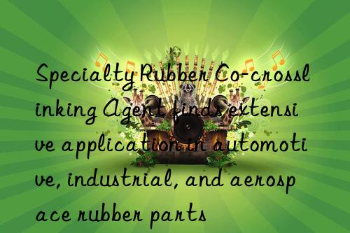 specialty rubber co-crosslinking agent finds extensive application in automotive, industrial, and aerospace rubber parts