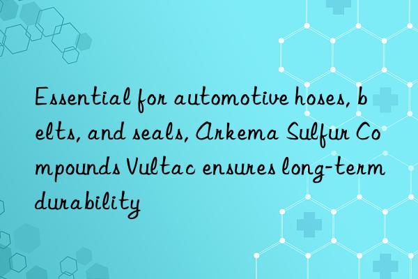 essential for automotive hoses, belts, and seals, arkema sulfur compounds vultac ensures long-term durability