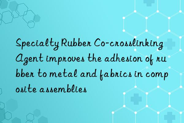 specialty rubber co-crosslinking agent improves the adhesion of rubber to metal and fabrics in composite assemblies