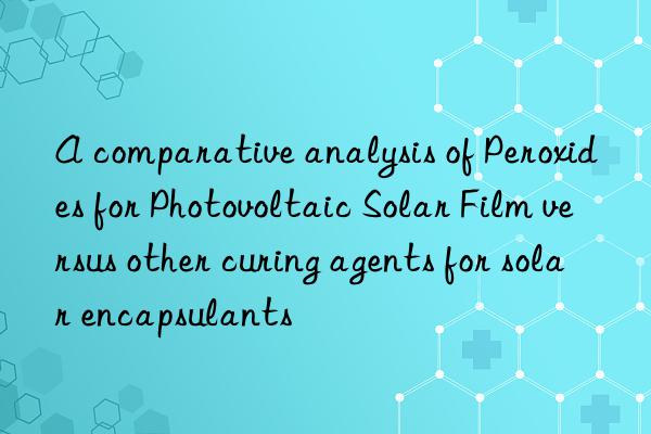 a comparative analysis of peroxides for photovoltaic solar film versus other curing agents for solar encapsulants
