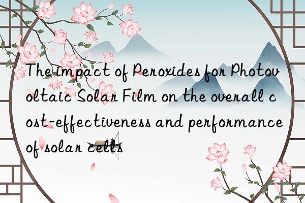 the impact of peroxides for photovoltaic solar film on the overall cost-effectiveness and performance of solar cells