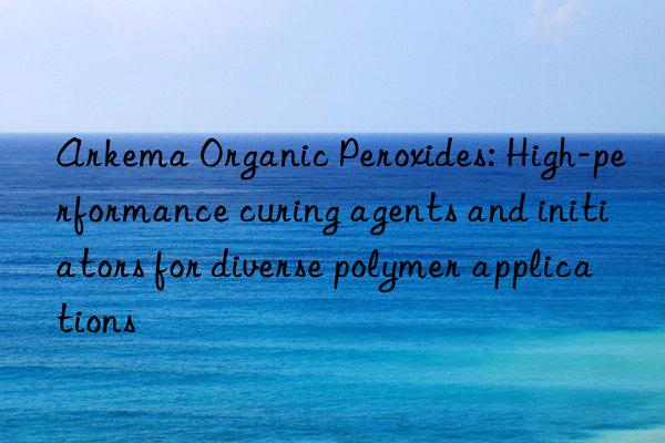 arkema organic peroxides: high-performance curing agents and initiators for diverse polymer applications