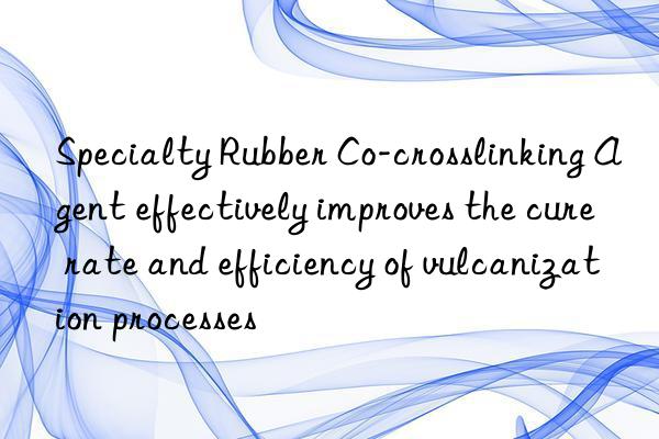specialty rubber co-crosslinking agent effectively improves the cure rate and efficiency of vulcanization processes