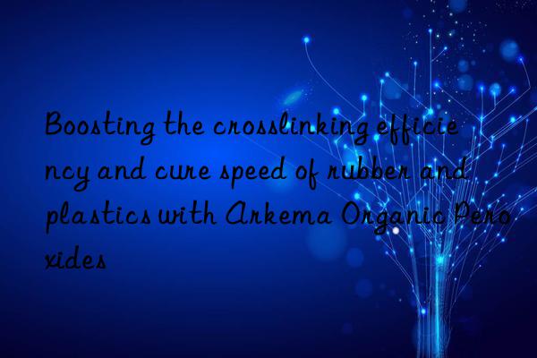 boosting the crosslinking efficiency and cure speed of rubber and plastics with arkema organic peroxides