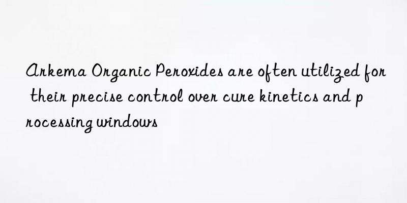 arkema organic peroxides are often utilized for their precise control over cure kinetics and processing wins