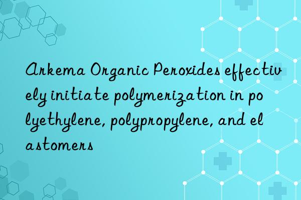 arkema organic peroxides effectively initiate polymerization in polyethylene, polypropylene, and elastomers