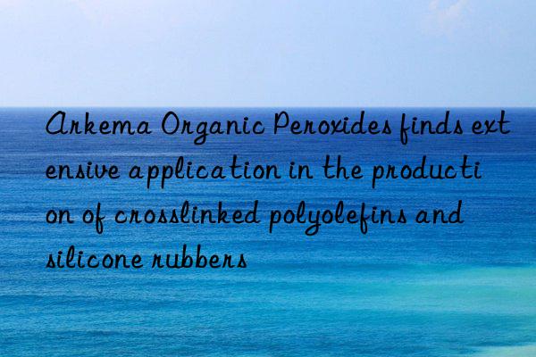 arkema organic peroxides finds extensive application in the production of crosslinked polyolefins and silicone rubbers
