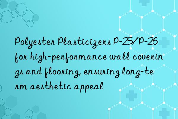 polyester plasticizers p-25/p-26 for high-performance wall coverings and flooring, ensuring long-term aesthetic appeal